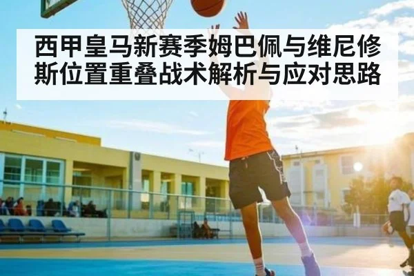 西甲皇马新赛季姆巴佩与维尼修斯位置重叠战术解析与应对思路