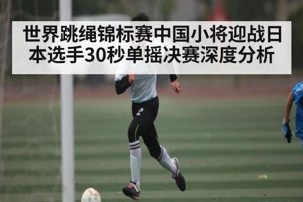世界跳绳锦标赛中国小将迎战日本选手30秒单摇决赛深度分析